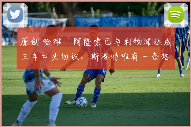 原创 哈维・阿隆索已与利物浦达成三年口头协议，斯洛特唯有一条路可 “翻盘”