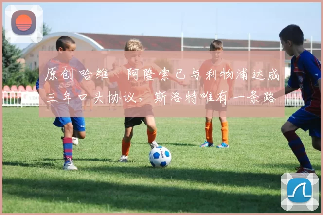 原创 哈维・阿隆索已与利物浦达成三年口头协议，斯洛特唯有一条路可 “翻盘”