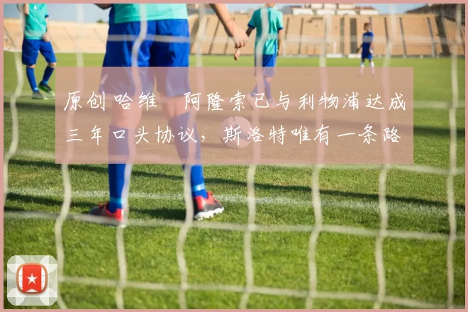 原创 哈维・阿隆索已与利物浦达成三年口头协议，斯洛特唯有一条路可 “翻盘”