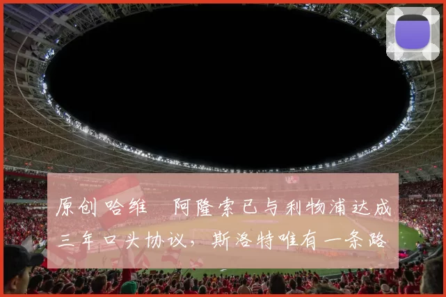 原创 哈维・阿隆索已与利物浦达成三年口头协议，斯洛特唯有一条路可 “翻盘”