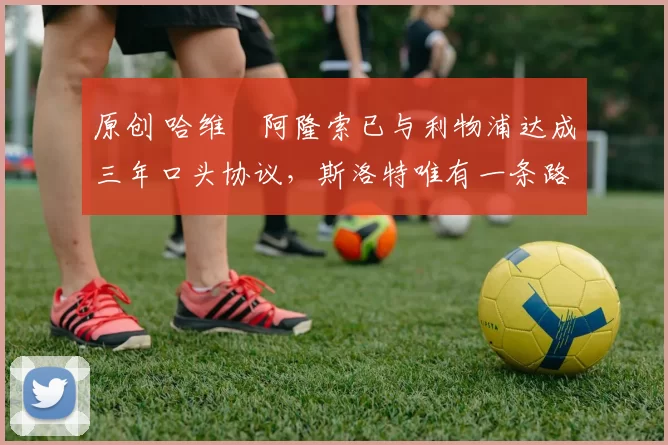 原创 哈维・阿隆索已与利物浦达成三年口头协议，斯洛特唯有一条路可 “翻盘”