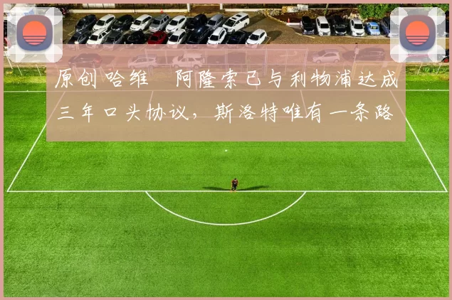 原创 哈维・阿隆索已与利物浦达成三年口头协议，斯洛特唯有一条路可 “翻盘”