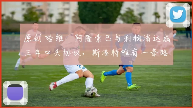 原创 哈维・阿隆索已与利物浦达成三年口头协议，斯洛特唯有一条路可 “翻盘”