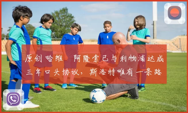 原创 哈维・阿隆索已与利物浦达成三年口头协议，斯洛特唯有一条路可 “翻盘”