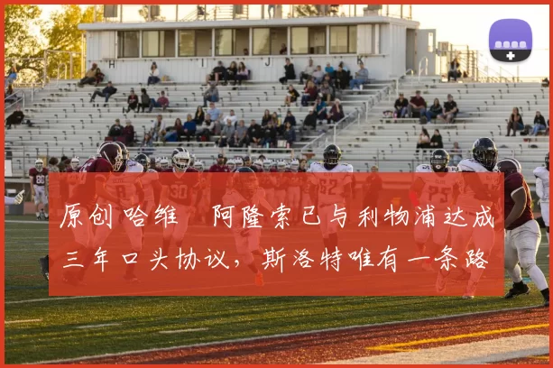 原创 哈维・阿隆索已与利物浦达成三年口头协议，斯洛特唯有一条路可 “翻盘”