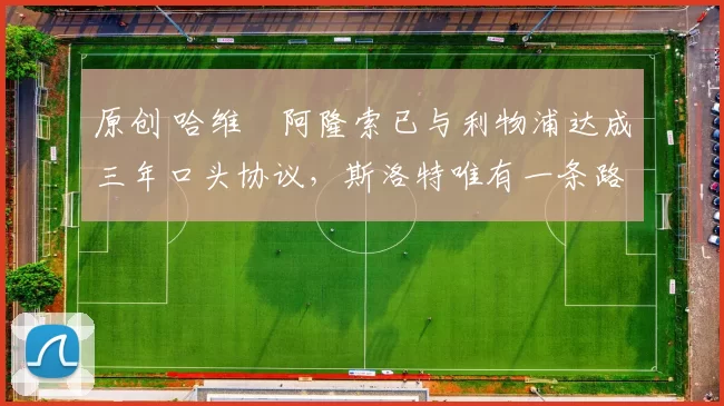 原创 哈维・阿隆索已与利物浦达成三年口头协议，斯洛特唯有一条路可 “翻盘”