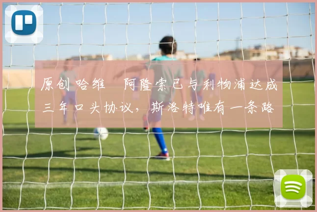 原创 哈维・阿隆索已与利物浦达成三年口头协议，斯洛特唯有一条路可 “翻盘”