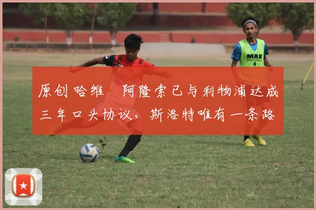 原创 哈维・阿隆索已与利物浦达成三年口头协议,斯洛特唯有一条路可 “翻盘”