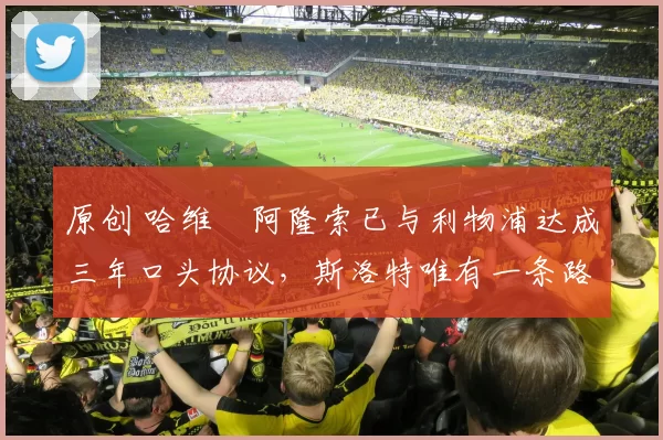 原创 哈维・阿隆索已与利物浦达成三年口头协议，斯洛特唯有一条路可 “翻盘”