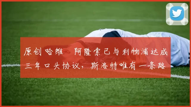 原创 哈维・阿隆索已与利物浦达成三年口头协议，斯洛特唯有一条路可 “翻盘”