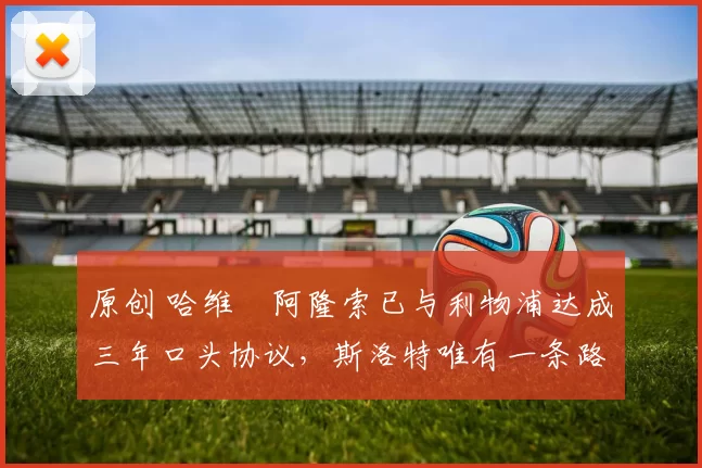 原创 哈维・阿隆索已与利物浦达成三年口头协议，斯洛特唯有一条路可 “翻盘”