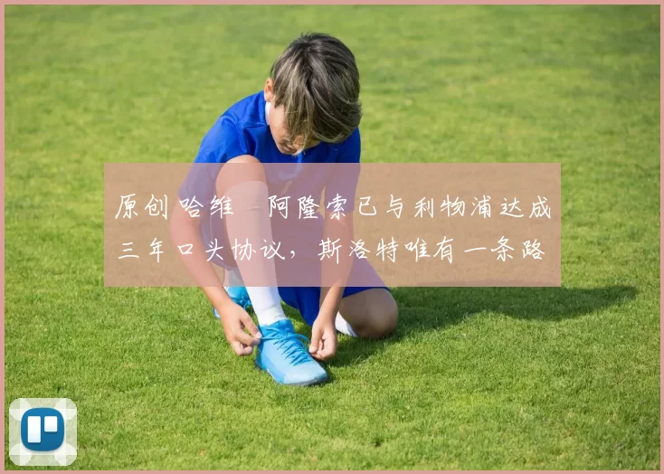 原创 哈维・阿隆索已与利物浦达成三年口头协议，斯洛特唯有一条路可 “翻盘”