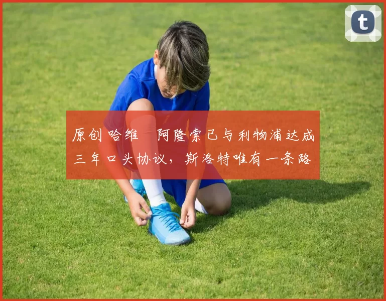 原创 哈维・阿隆索已与利物浦达成三年口头协议,斯洛特唯有一条路可 “翻盘”