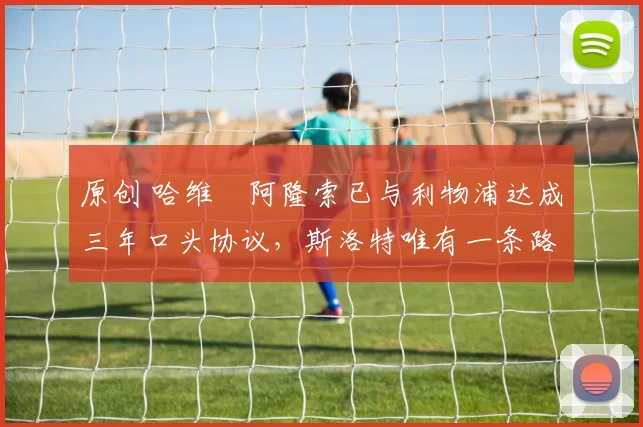 原创 哈维・阿隆索已与利物浦达成三年口头协议，斯洛特唯有一条路可 “翻盘”