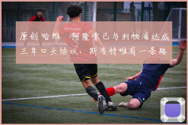 原创 哈维・阿隆索已与利物浦达成三年口头协议，斯洛特唯有一条路可 “翻盘”