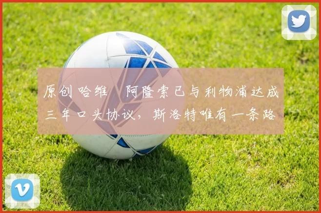 原创 哈维・阿隆索已与利物浦达成三年口头协议，斯洛特唯有一条路可 “翻盘”