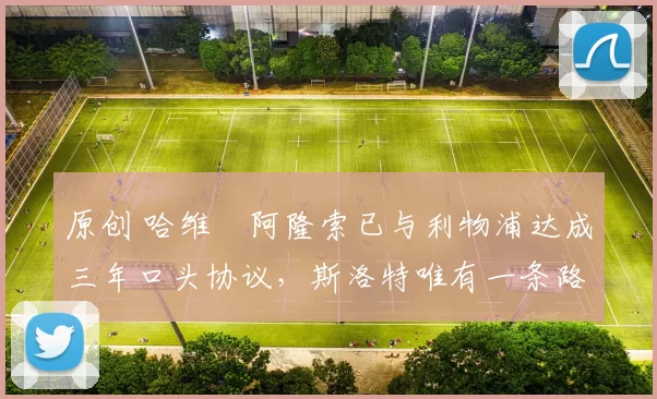 原创 哈维・阿隆索已与利物浦达成三年口头协议，斯洛特唯有一条路可 “翻盘”