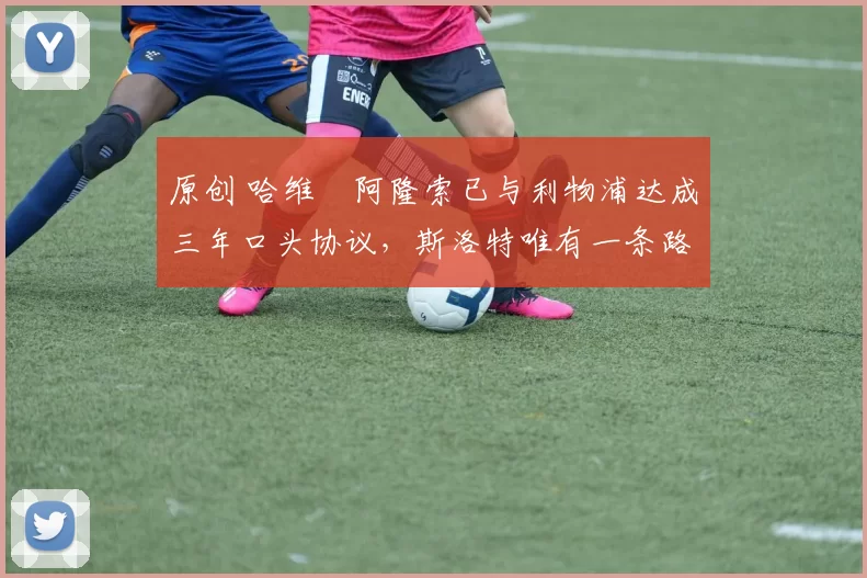 原创 哈维・阿隆索已与利物浦达成三年口头协议,斯洛特唯有一条路可 “翻盘”