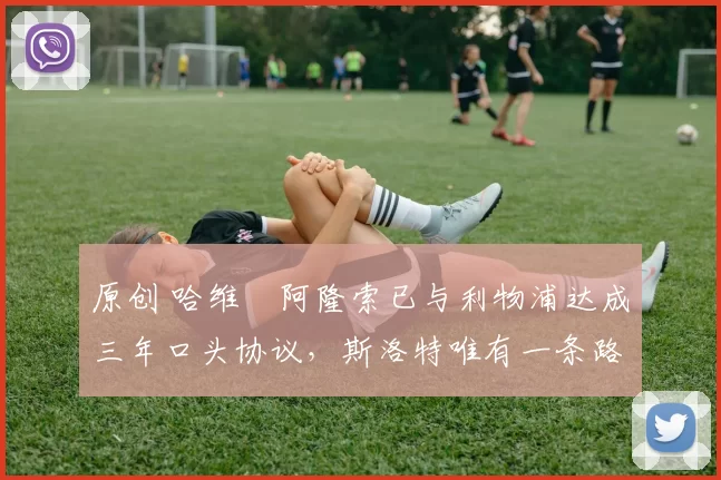 原创 哈维・阿隆索已与利物浦达成三年口头协议，斯洛特唯有一条路可 “翻盘”