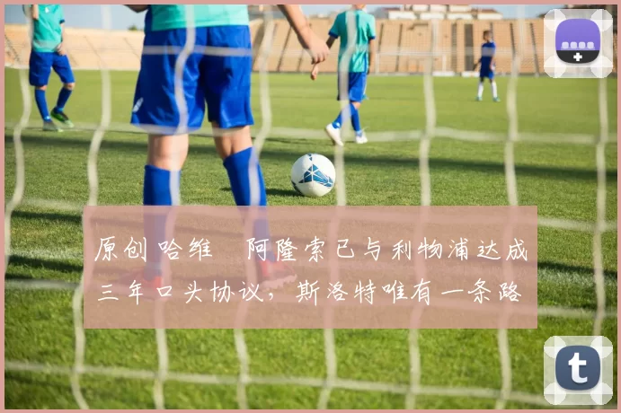 原创 哈维・阿隆索已与利物浦达成三年口头协议，斯洛特唯有一条路可 “翻盘”