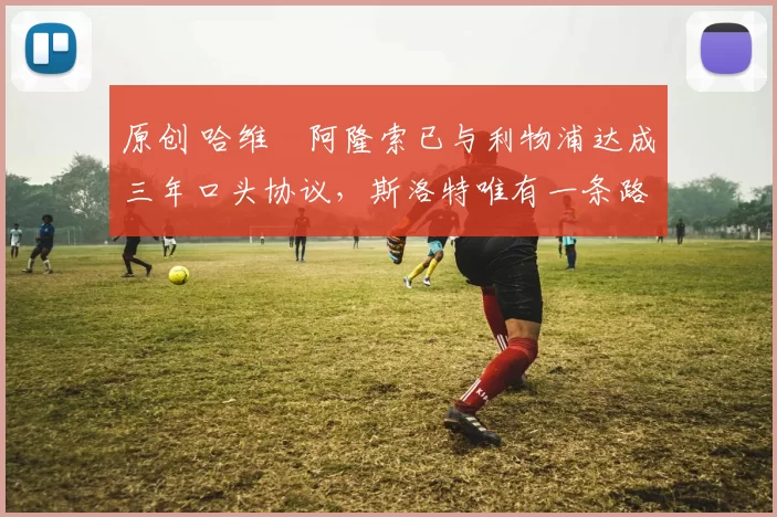 原创 哈维・阿隆索已与利物浦达成三年口头协议，斯洛特唯有一条路可 “翻盘”