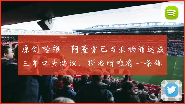 原创 哈维・阿隆索已与利物浦达成三年口头协议，斯洛特唯有一条路可 “翻盘”