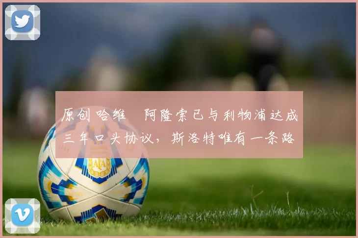 原创 哈维・阿隆索已与利物浦达成三年口头协议，斯洛特唯有一条路可 “翻盘”