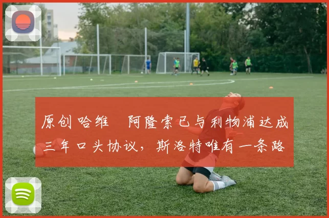 原创 哈维・阿隆索已与利物浦达成三年口头协议，斯洛特唯有一条路可 “翻盘”