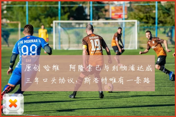 原创 哈维・阿隆索已与利物浦达成三年口头协议，斯洛特唯有一条路可 “翻盘”