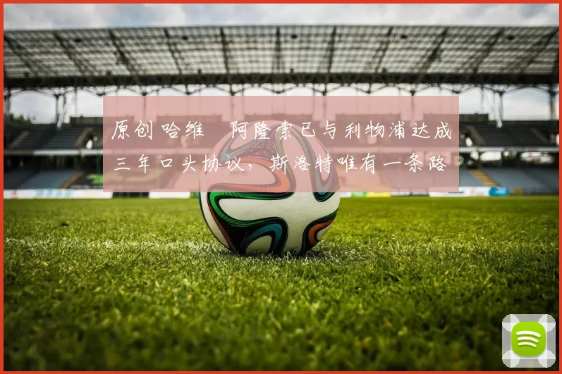 原创 哈维・阿隆索已与利物浦达成三年口头协议，斯洛特唯有一条路可 “翻盘”