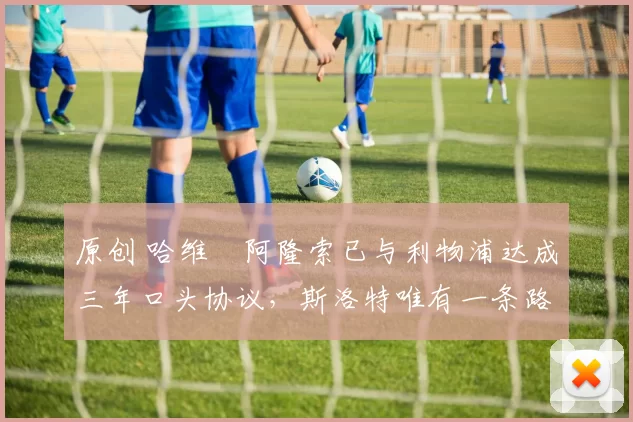 原创 哈维・阿隆索已与利物浦达成三年口头协议，斯洛特唯有一条路可 “翻盘”