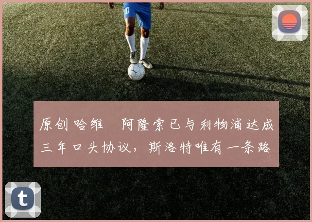 原创 哈维・阿隆索已与利物浦达成三年口头协议，斯洛特唯有一条路可 “翻盘”