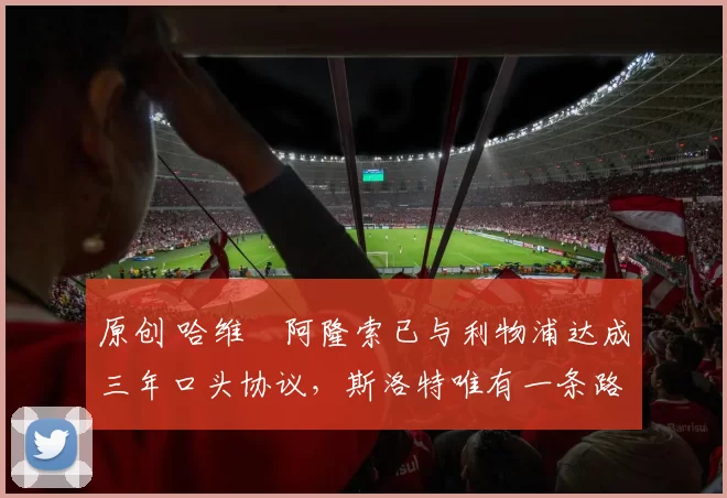 原创 哈维・阿隆索已与利物浦达成三年口头协议，斯洛特唯有一条路可 “翻盘”