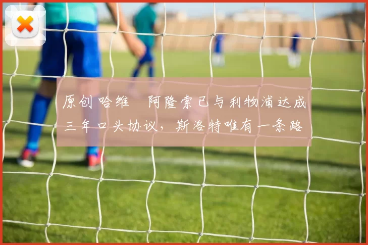 原创 哈维・阿隆索已与利物浦达成三年口头协议，斯洛特唯有一条路可 “翻盘”