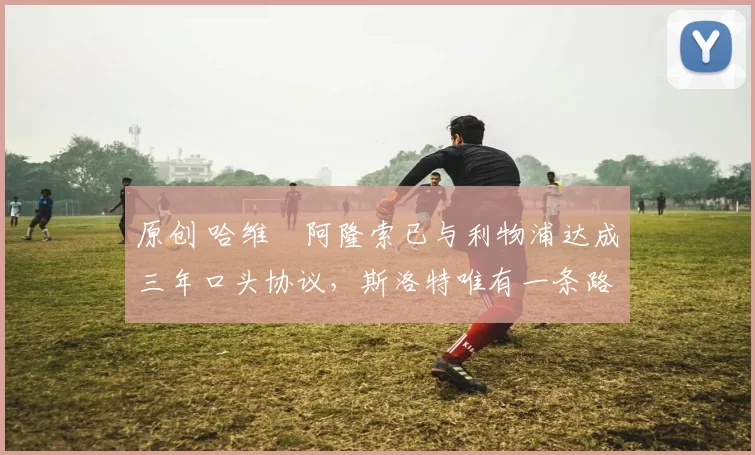 原创 哈维・阿隆索已与利物浦达成三年口头协议，斯洛特唯有一条路可 “翻盘”