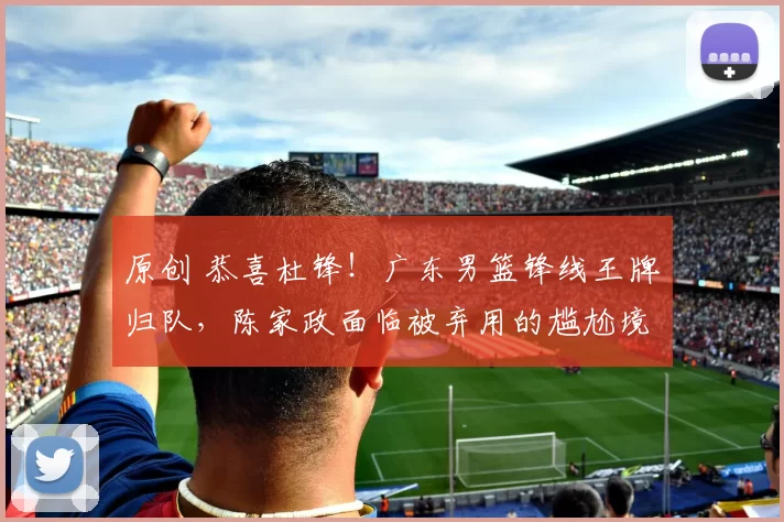 原创 恭喜杜锋！广东男篮锋线王牌归队，陈家政面临被弃用的尴尬境地