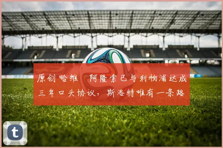 原创 哈维・阿隆索已与利物浦达成三年口头协议，斯洛特唯有一条路可 “翻盘”