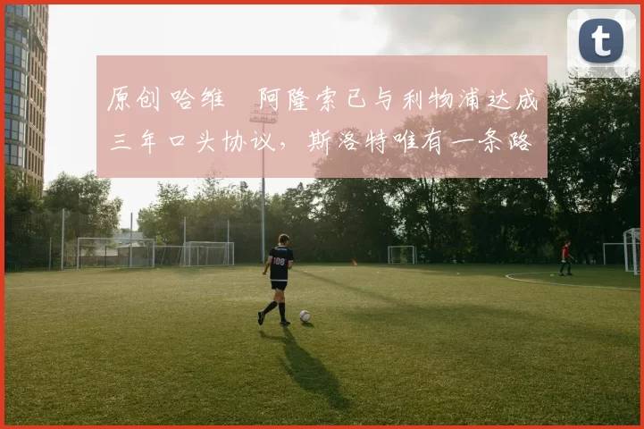 原创 哈维・阿隆索已与利物浦达成三年口头协议，斯洛特唯有一条路可 “翻盘”