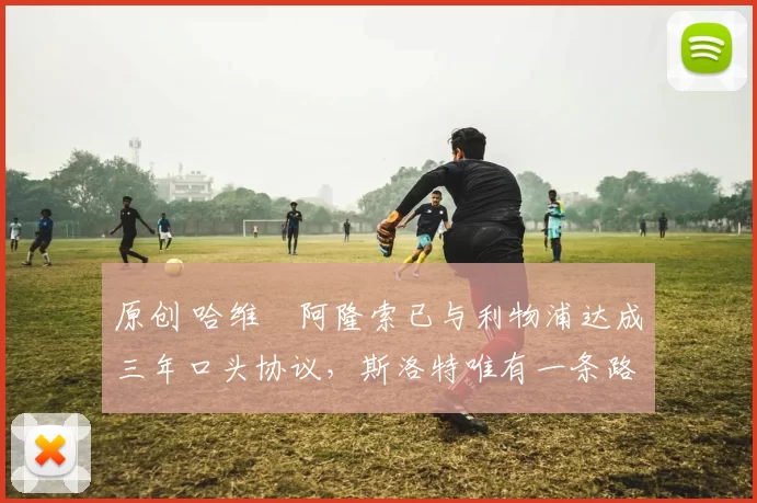 原创 哈维・阿隆索已与利物浦达成三年口头协议，斯洛特唯有一条路可 “翻盘”