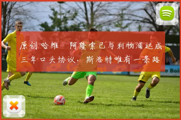 原创 哈维・阿隆索已与利物浦达成三年口头协议，斯洛特唯有一条路可 “翻盘”