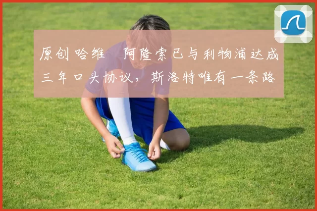 原创 哈维・阿隆索已与利物浦达成三年口头协议，斯洛特唯有一条路可 “翻盘”