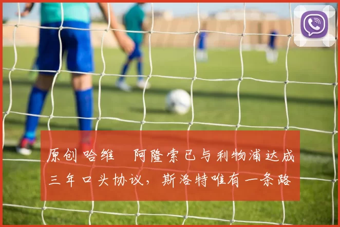 原创 哈维・阿隆索已与利物浦达成三年口头协议，斯洛特唯有一条路可 “翻盘”