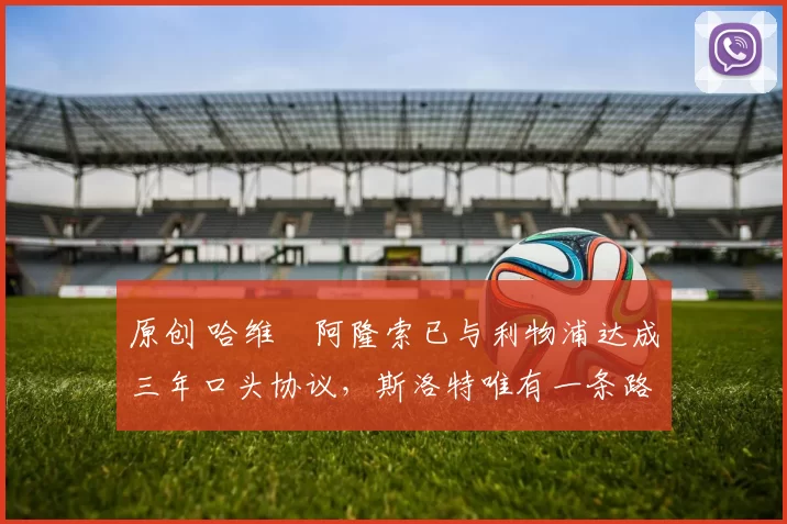 原创 哈维・阿隆索已与利物浦达成三年口头协议，斯洛特唯有一条路可 “翻盘”