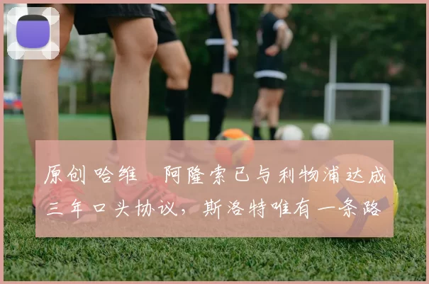 原创 哈维・阿隆索已与利物浦达成三年口头协议，斯洛特唯有一条路可 “翻盘”