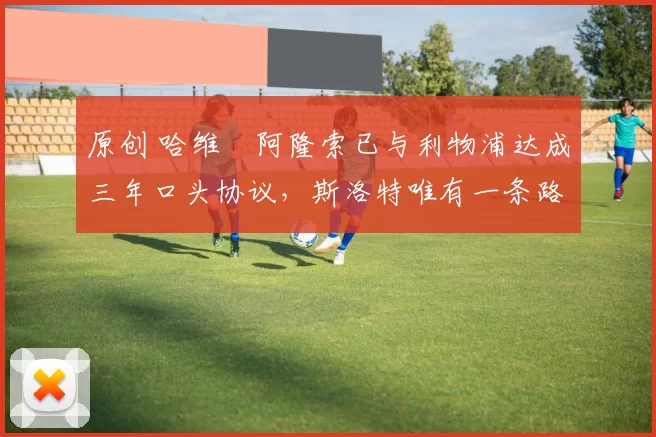 原创 哈维・阿隆索已与利物浦达成三年口头协议，斯洛特唯有一条路可 “翻盘”