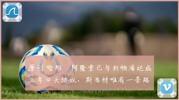 原创 哈维・阿隆索已与利物浦达成三年口头协议，斯洛特唯有一条路可 “翻盘”