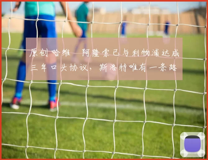 原创 哈维・阿隆索已与利物浦达成三年口头协议，斯洛特唯有一条路可 “翻盘”