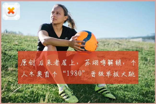 原创 后来者居上，苏翊鸣解锁，个人冬奥首个“1980”晋级单板大跳台决赛