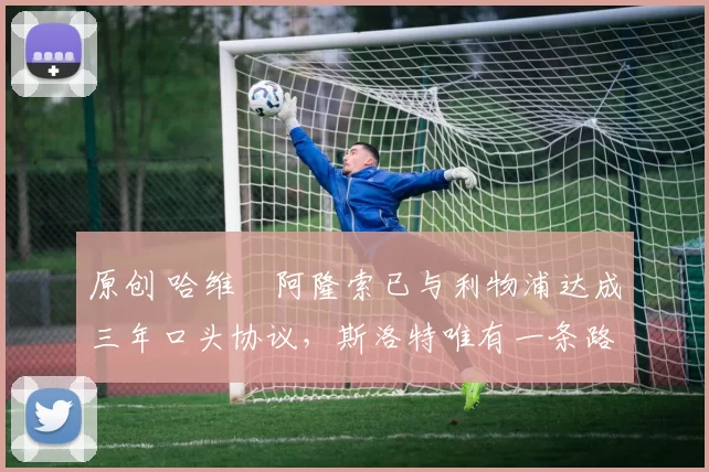 原创 哈维・阿隆索已与利物浦达成三年口头协议，斯洛特唯有一条路可 “翻盘”