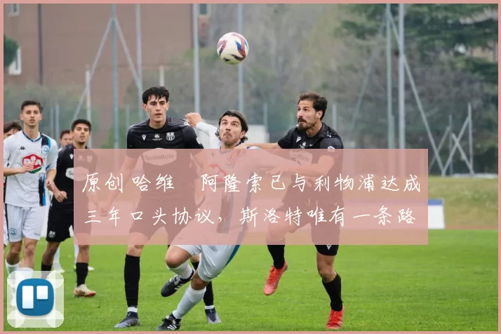 原创 哈维・阿隆索已与利物浦达成三年口头协议，斯洛特唯有一条路可 “翻盘”